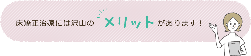 床矯正治療には沢山のメリットがあります！