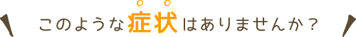 このような症状はありませんか？