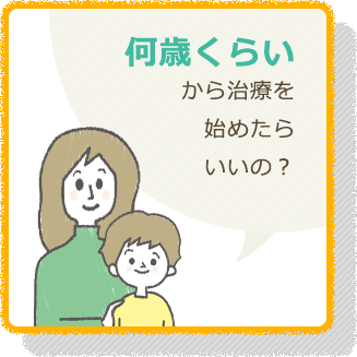 何歳くらい から治療を 始めたら いいの？