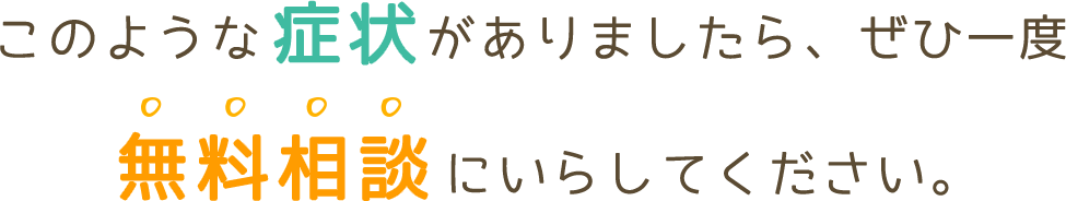 このような症状がありましたら是非一度無料相談にいらしてください