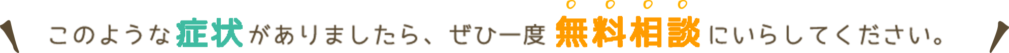 このような症状がありましたら是非一度無料相談にいらしてください